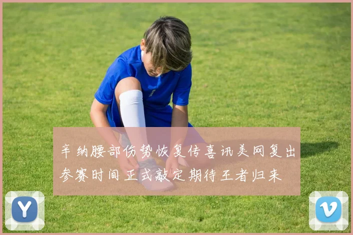 辛纳腰部伤势恢复传喜讯美网复出参赛时间正式敲定期待王者归来