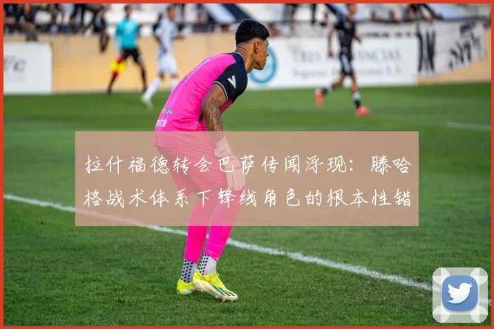拉什福德转会巴萨传闻浮现：滕哈格战术体系下锋线角色的根本性错位