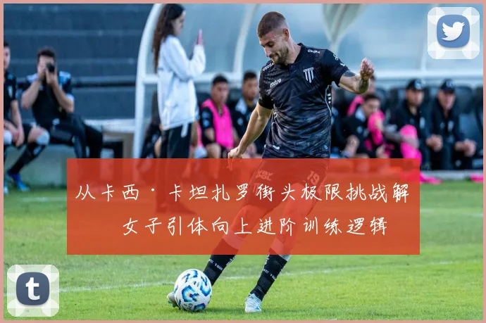 从卡西·卡坦扎罗街头极限挑战解析女子引体向上进阶训练逻辑