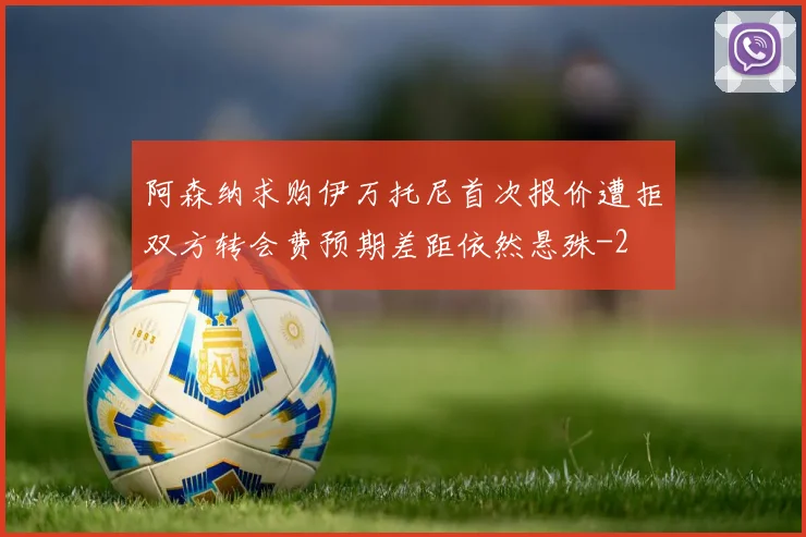 阿森纳求购伊万托尼首次报价遭拒双方转会费预期差距依然悬殊