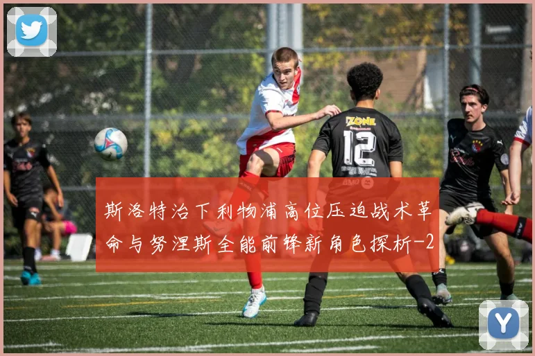 斯洛特治下利物浦高位压迫战术革命与努涅斯全能前锋新角色探析