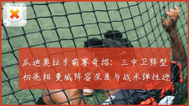瓜迪奥拉季前赛奇招：三中卫阵型初亮相 曼城阵容深度与战术弹性迎来新考验