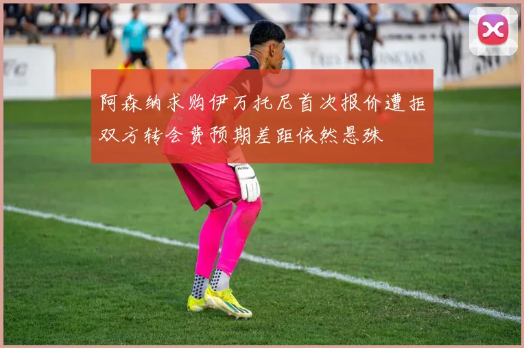 阿森纳求购伊万托尼首次报价遭拒双方转会费预期差距依然悬殊
